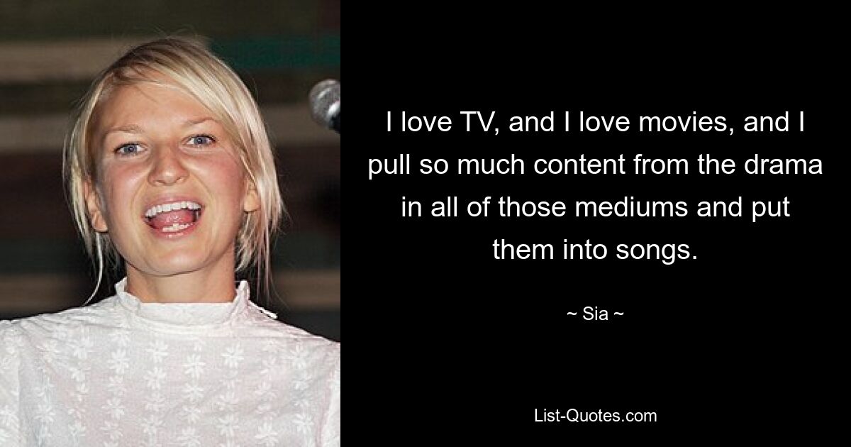 I love TV, and I love movies, and I pull so much content from the drama in all of those mediums and put them into songs. — © Sia