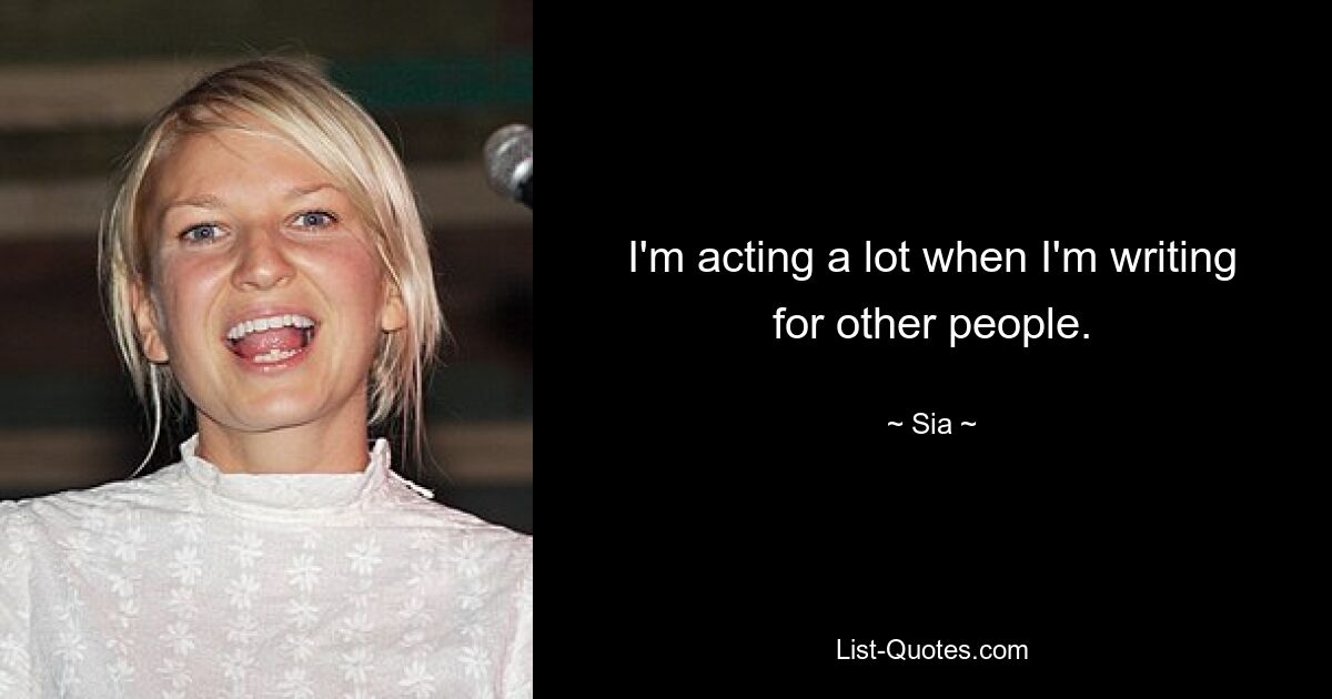 I'm acting a lot when I'm writing for other people. — © Sia