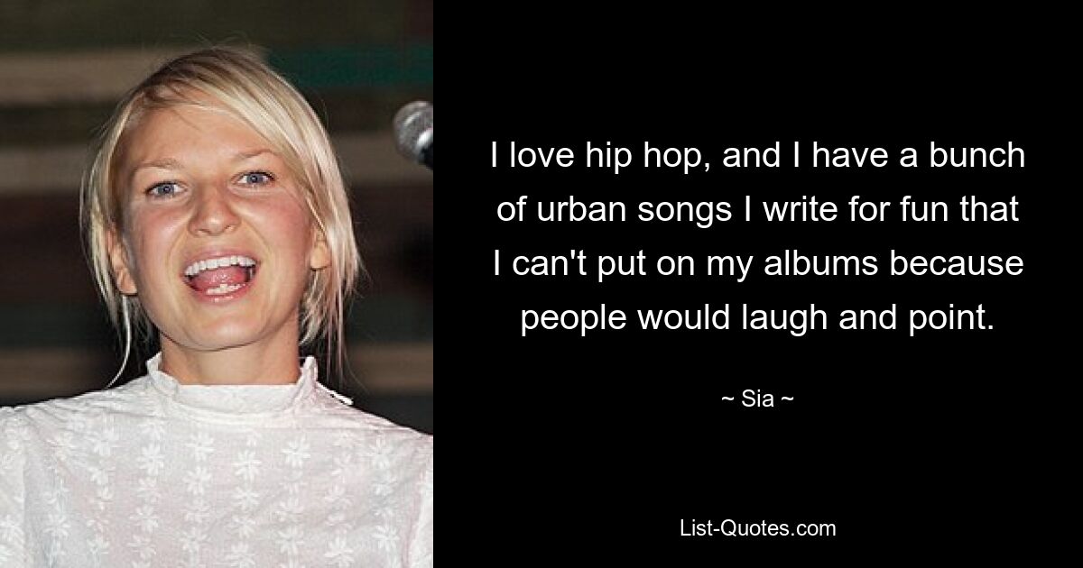 I love hip hop, and I have a bunch of urban songs I write for fun that I can't put on my albums because people would laugh and point. — © Sia