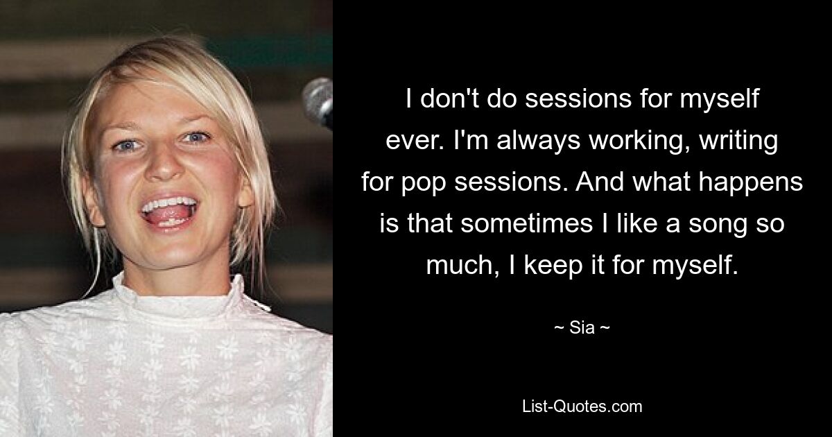 I don't do sessions for myself ever. I'm always working, writing for pop sessions. And what happens is that sometimes I like a song so much, I keep it for myself. — © Sia