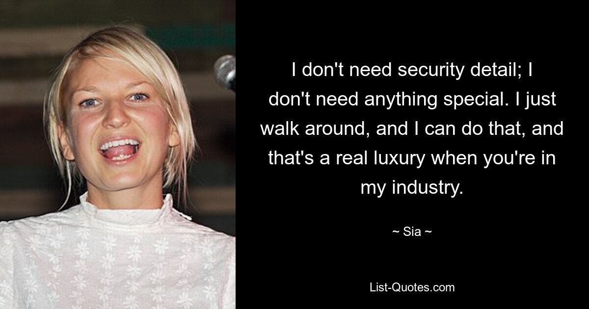 Ich brauche keine Sicherheitsdetails; Ich brauche nichts Besonderes. Ich laufe einfach herum, und das kann ich tun, und das ist ein echter Luxus, wenn man in meiner Branche tätig ist. — © Sia