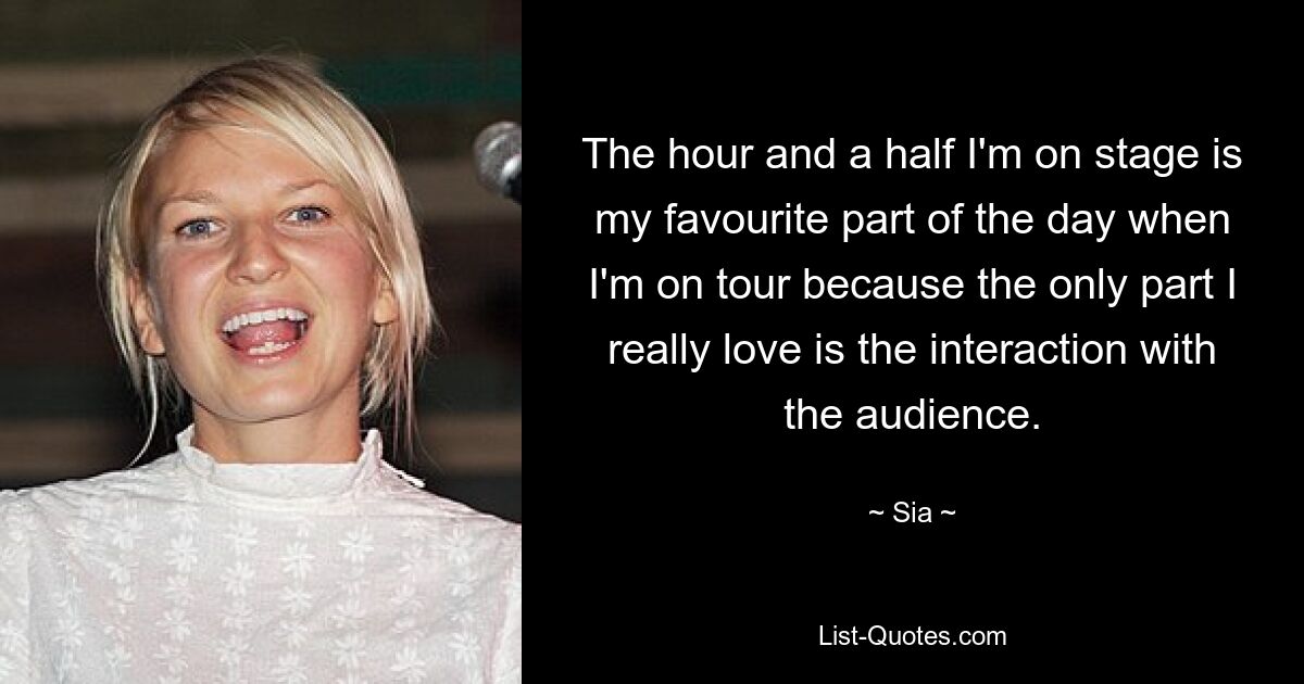 The hour and a half I'm on stage is my favourite part of the day when I'm on tour because the only part I really love is the interaction with the audience. — © Sia