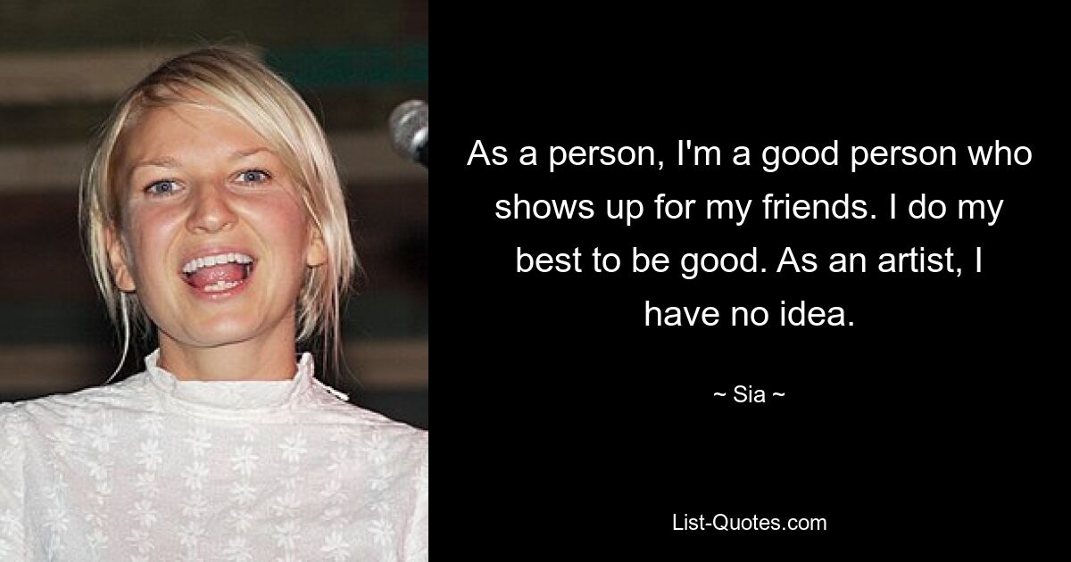 As a person, I'm a good person who shows up for my friends. I do my best to be good. As an artist, I have no idea. — © Sia