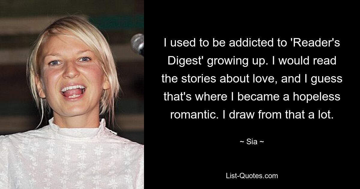 I used to be addicted to 'Reader's Digest' growing up. I would read the stories about love, and I guess that's where I became a hopeless romantic. I draw from that a lot. — © Sia