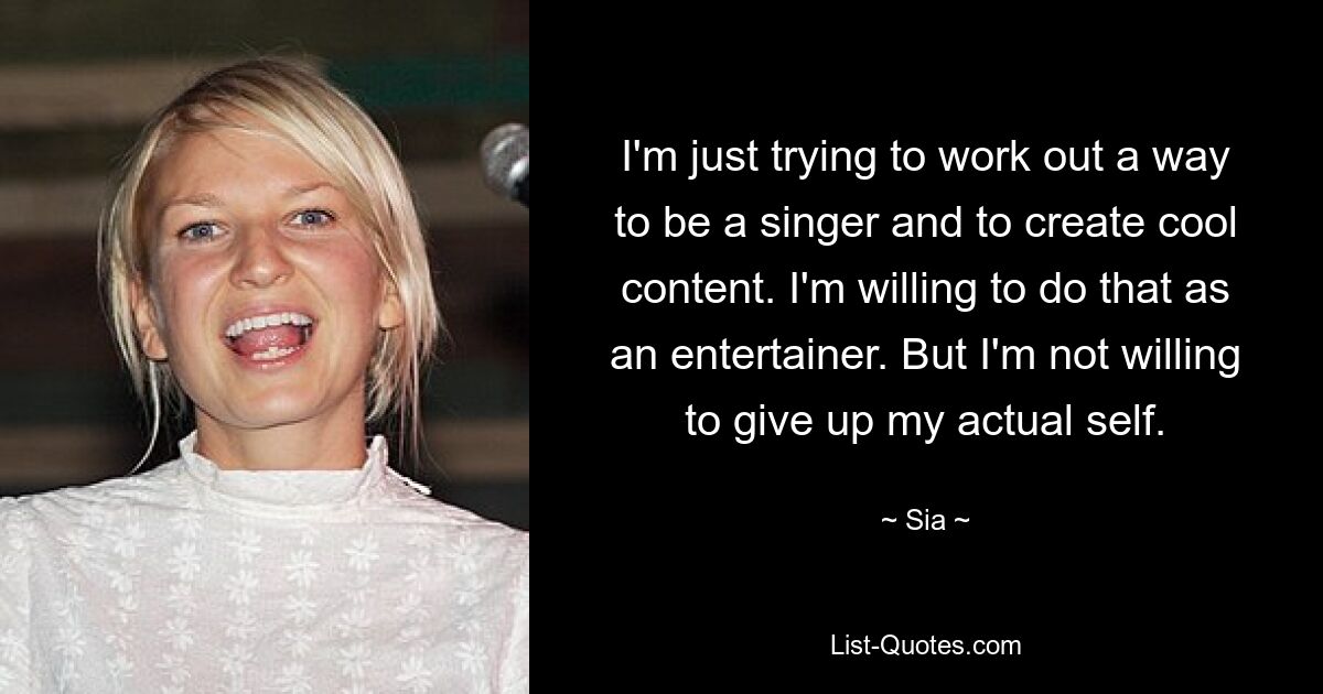 I'm just trying to work out a way to be a singer and to create cool content. I'm willing to do that as an entertainer. But I'm not willing to give up my actual self. — © Sia