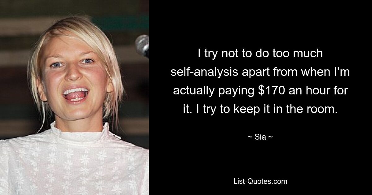 I try not to do too much self-analysis apart from when I'm actually paying $170 an hour for it. I try to keep it in the room. — © Sia