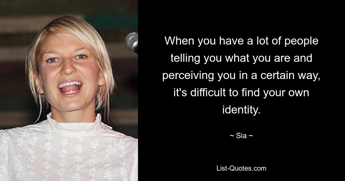 When you have a lot of people telling you what you are and perceiving you in a certain way, it's difficult to find your own identity. — © Sia