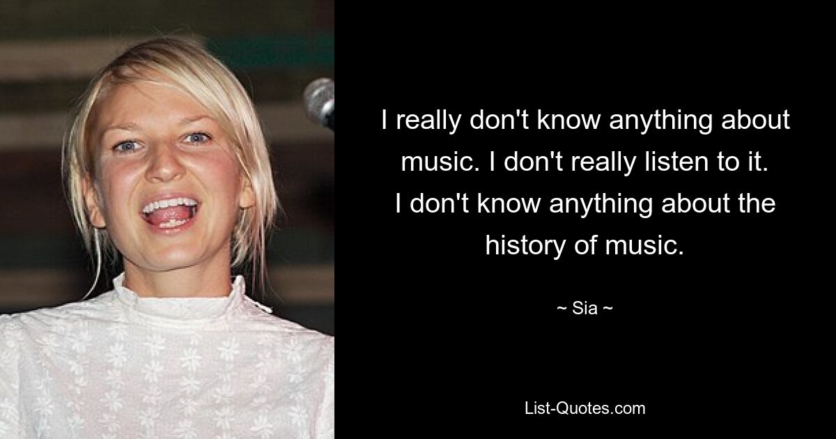 I really don't know anything about music. I don't really listen to it. I don't know anything about the history of music. — © Sia