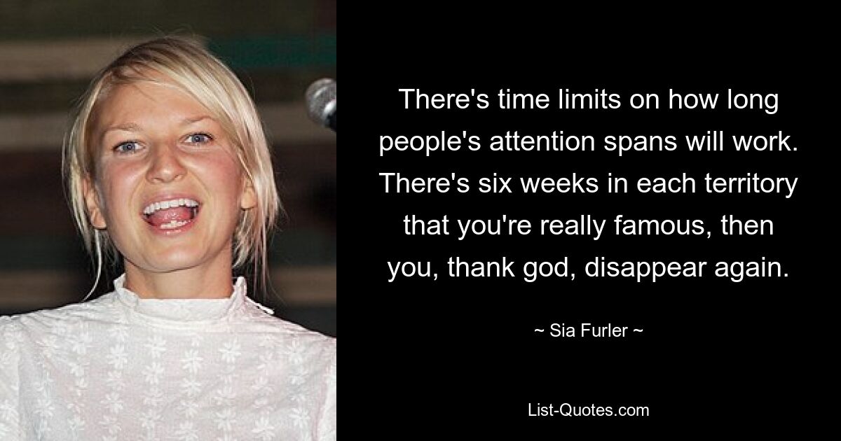 There's time limits on how long people's attention spans will work. There's six weeks in each territory that you're really famous, then you, thank god, disappear again. — © Sia Furler