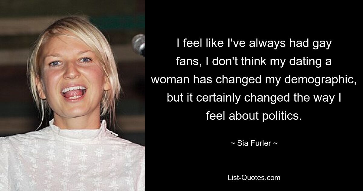 I feel like I've always had gay fans, I don't think my dating a woman has changed my demographic, but it certainly changed the way I feel about politics. — © Sia Furler