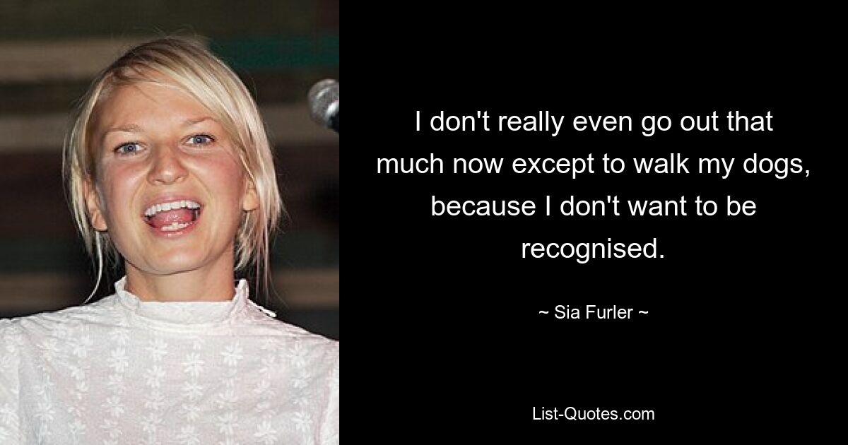 I don't really even go out that much now except to walk my dogs, because I don't want to be recognised. — © Sia Furler