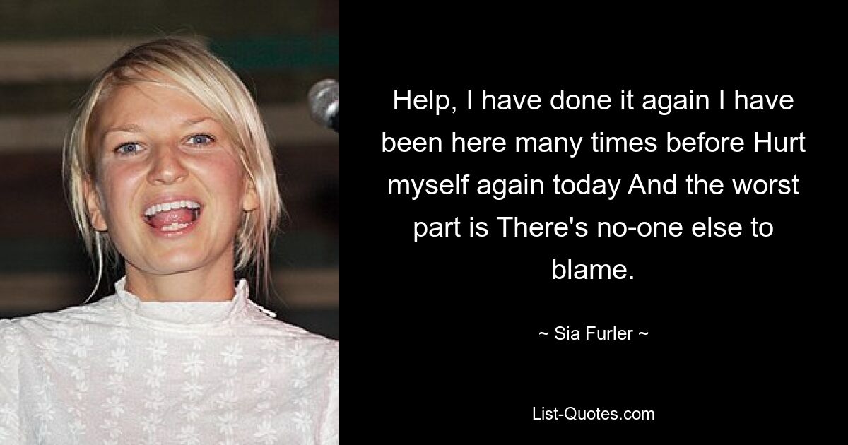 Help, I have done it again I have been here many times before Hurt myself again today And the worst part is There's no-one else to blame. — © Sia Furler