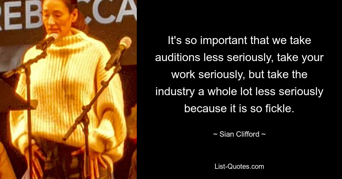 It's so important that we take auditions less seriously, take your work seriously, but take the industry a whole lot less seriously because it is so fickle. — © Sian Clifford