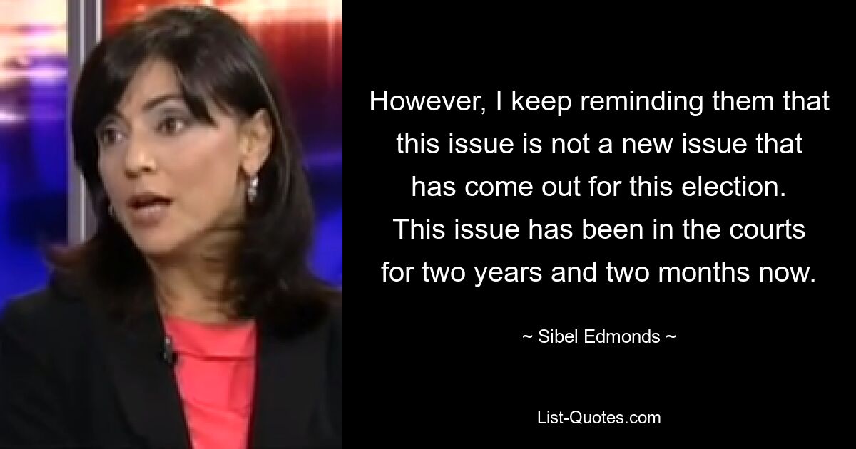 However, I keep reminding them that this issue is not a new issue that has come out for this election. This issue has been in the courts for two years and two months now. — © Sibel Edmonds