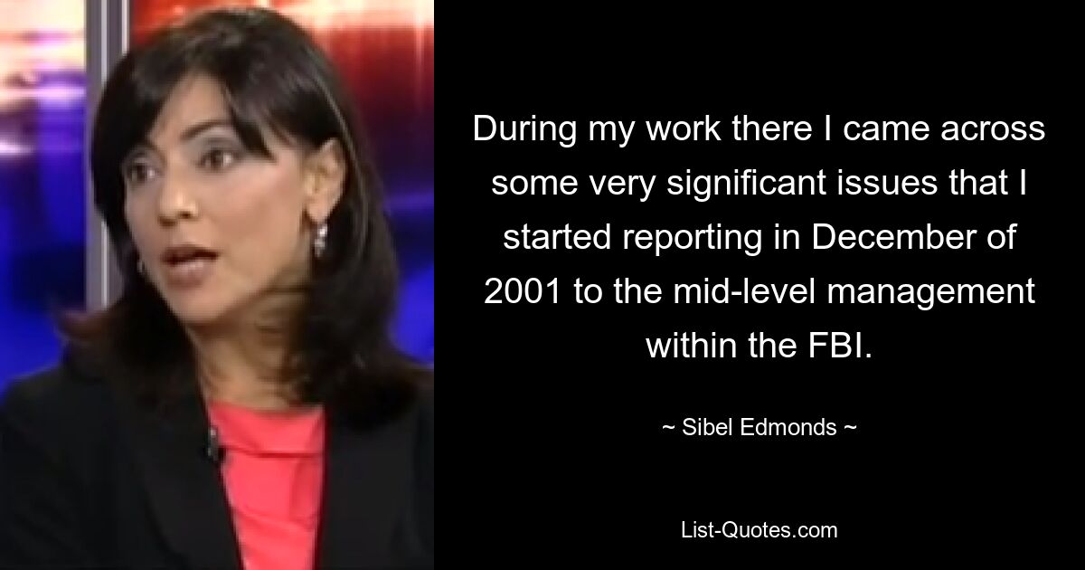 During my work there I came across some very significant issues that I started reporting in December of 2001 to the mid-level management within the FBI. — © Sibel Edmonds