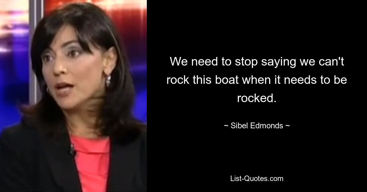 We need to stop saying we can't rock this boat when it needs to be rocked. — © Sibel Edmonds