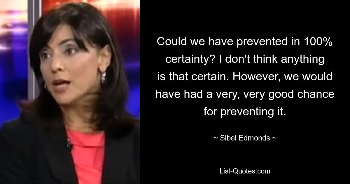 Could we have prevented in 100% certainty? I don't think anything is that certain. However, we would have had a very, very good chance for preventing it. — © Sibel Edmonds