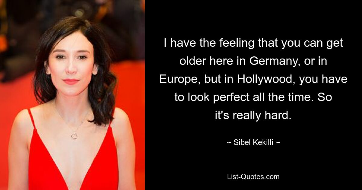 I have the feeling that you can get older here in Germany, or in Europe, but in Hollywood, you have to look perfect all the time. So it's really hard. — © Sibel Kekilli