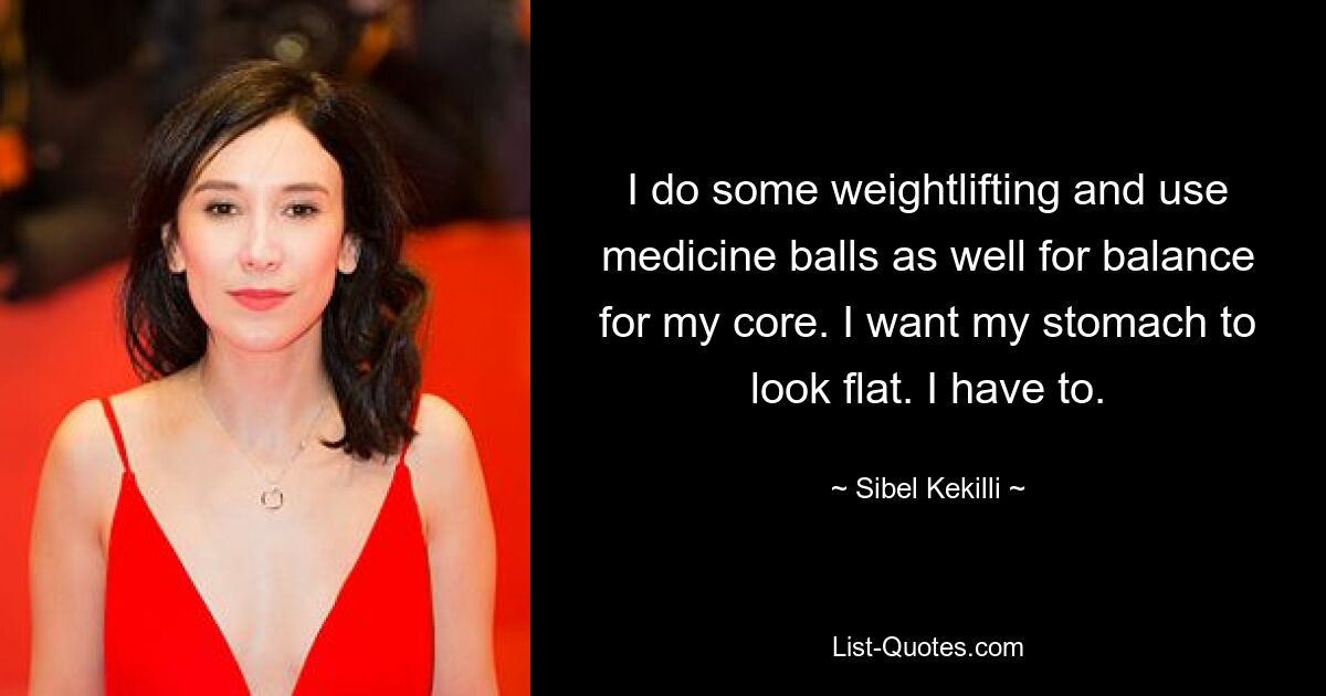 I do some weightlifting and use medicine balls as well for balance for my core. I want my stomach to look flat. I have to. — © Sibel Kekilli