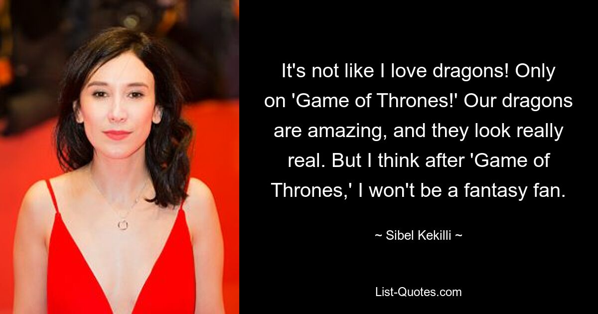 It's not like I love dragons! Only on 'Game of Thrones!' Our dragons are amazing, and they look really real. But I think after 'Game of Thrones,' I won't be a fantasy fan. — © Sibel Kekilli