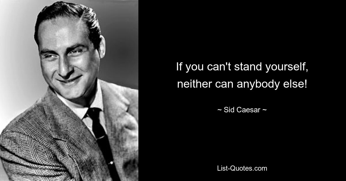 If you can't stand yourself, neither can anybody else! — © Sid Caesar