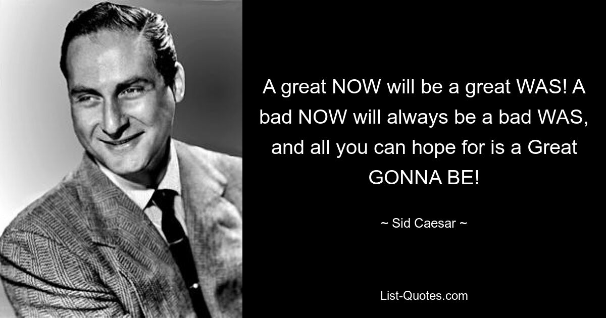 A great NOW will be a great WAS! A bad NOW will always be a bad WAS, and all you can hope for is a Great GONNA BE! — © Sid Caesar