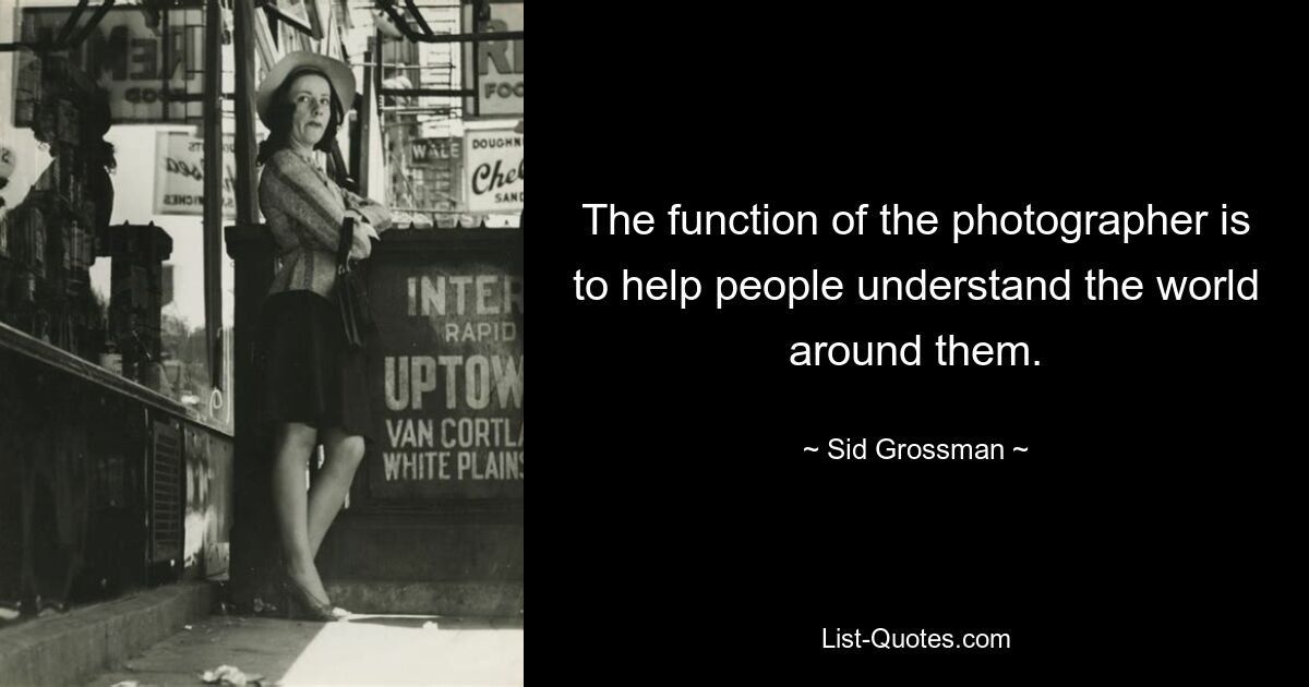 The function of the photographer is to help people understand the world around them. — © Sid Grossman