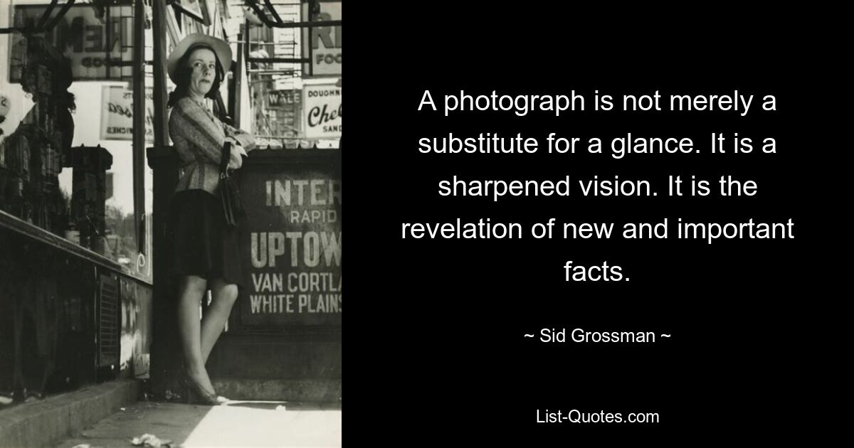 A photograph is not merely a substitute for a glance. It is a sharpened vision. It is the revelation of new and important facts. — © Sid Grossman