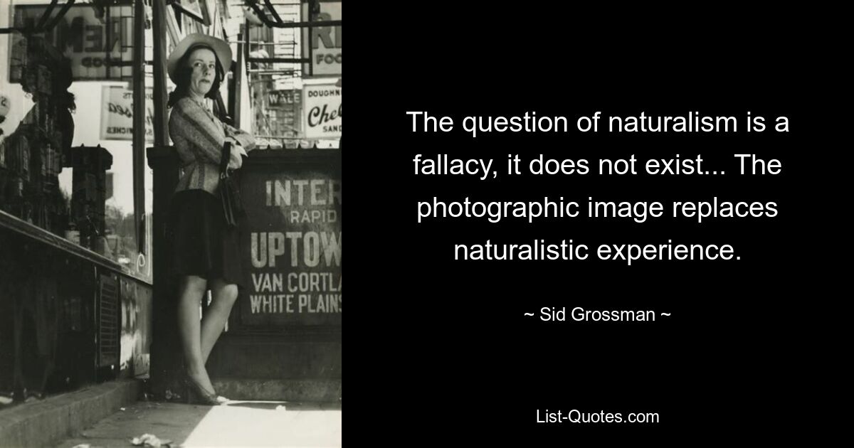 The question of naturalism is a fallacy, it does not exist... The photographic image replaces naturalistic experience. — © Sid Grossman