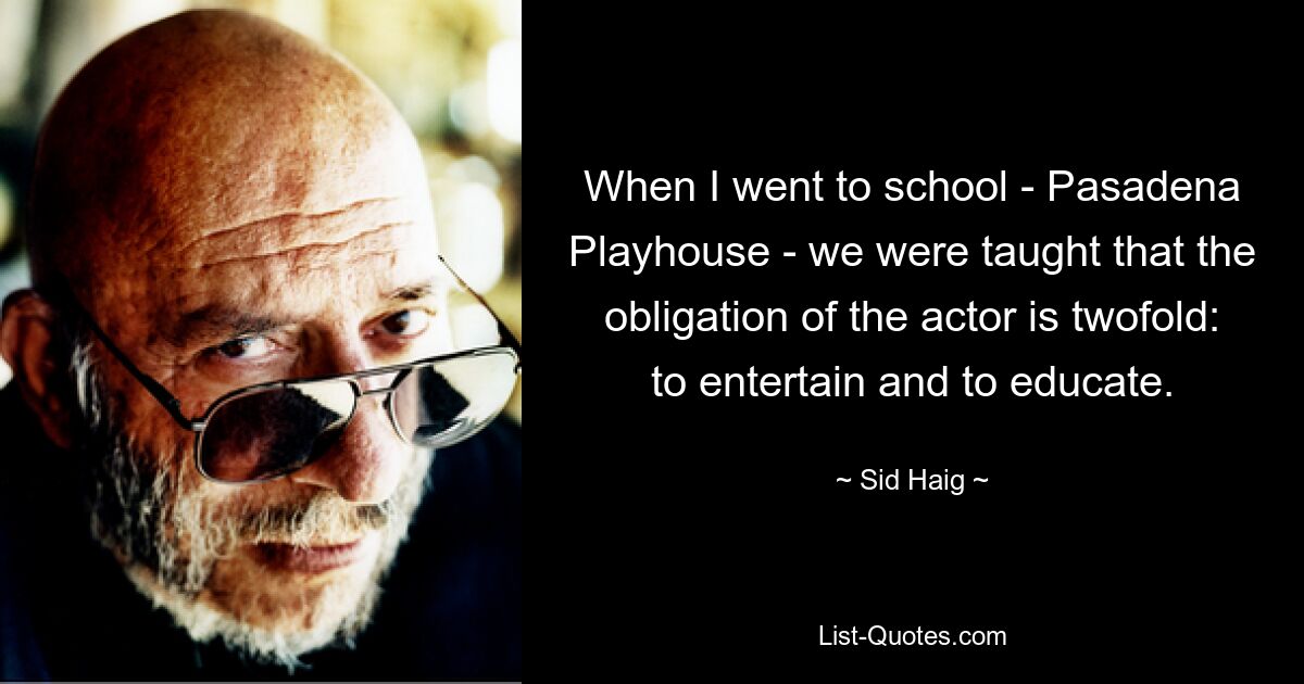 When I went to school - Pasadena Playhouse - we were taught that the obligation of the actor is twofold: to entertain and to educate. — © Sid Haig