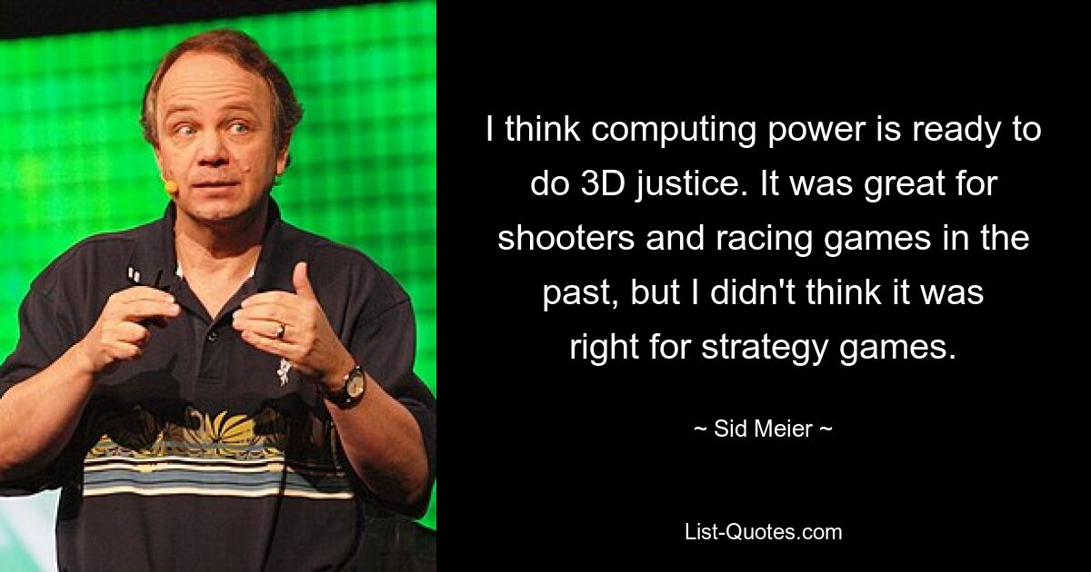 I think computing power is ready to do 3D justice. It was great for shooters and racing games in the past, but I didn't think it was right for strategy games. — © Sid Meier