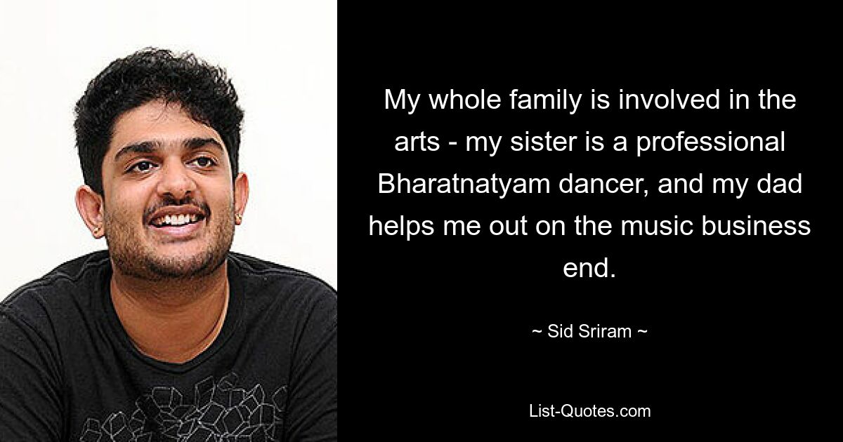 My whole family is involved in the arts - my sister is a professional Bharatnatyam dancer, and my dad helps me out on the music business end. — © Sid Sriram