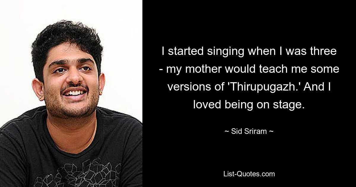 I started singing when I was three - my mother would teach me some versions of 'Thirupugazh.' And I loved being on stage. — © Sid Sriram