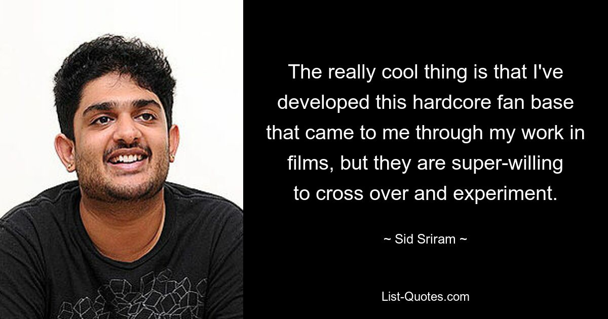 The really cool thing is that I've developed this hardcore fan base that came to me through my work in films, but they are super-willing to cross over and experiment. — © Sid Sriram