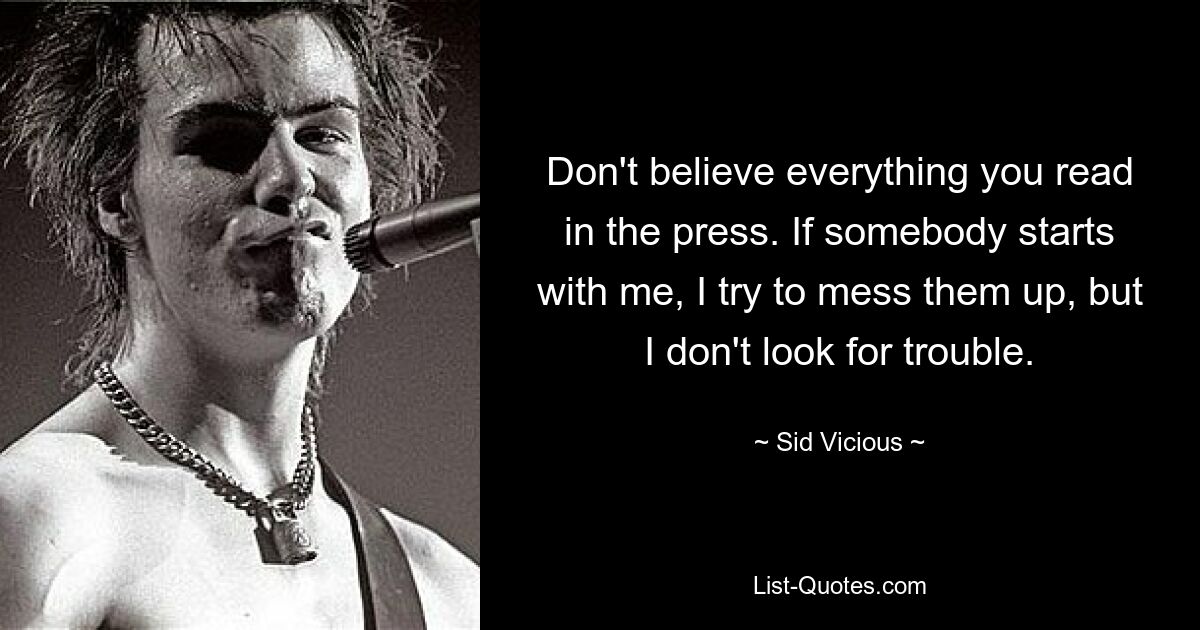 Don't believe everything you read in the press. If somebody starts with me, I try to mess them up, but I don't look for trouble. — © Sid Vicious