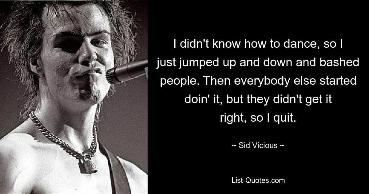 I didn't know how to dance, so I just jumped up and down and bashed people. Then everybody else started doin' it, but they didn't get it right, so I quit. — © Sid Vicious