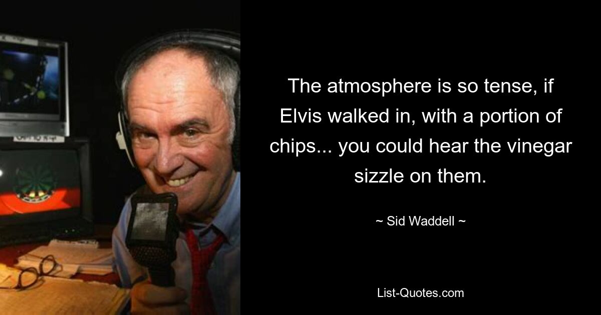 The atmosphere is so tense, if Elvis walked in, with a portion of chips... you could hear the vinegar sizzle on them. — © Sid Waddell