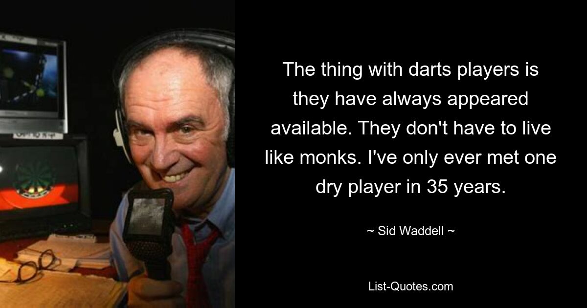 The thing with darts players is they have always appeared available. They don't have to live like monks. I've only ever met one dry player in 35 years. — © Sid Waddell