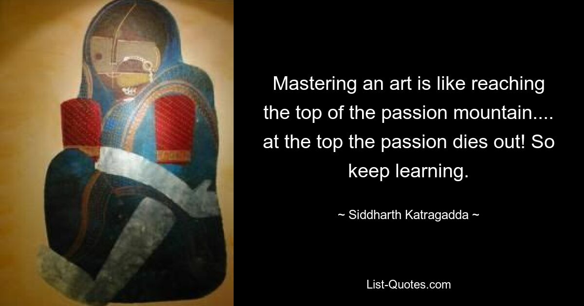 Mastering an art is like reaching the top of the passion mountain.... at the top the passion dies out! So keep learning. — © Siddharth Katragadda