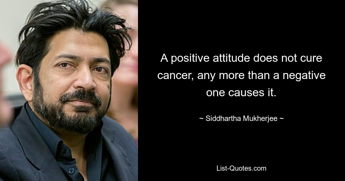 A positive attitude does not cure cancer, any more than a negative one causes it. — © Siddhartha Mukherjee