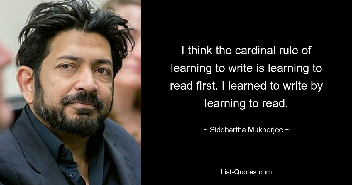 I think the cardinal rule of learning to write is learning to read first. I learned to write by learning to read. — © Siddhartha Mukherjee