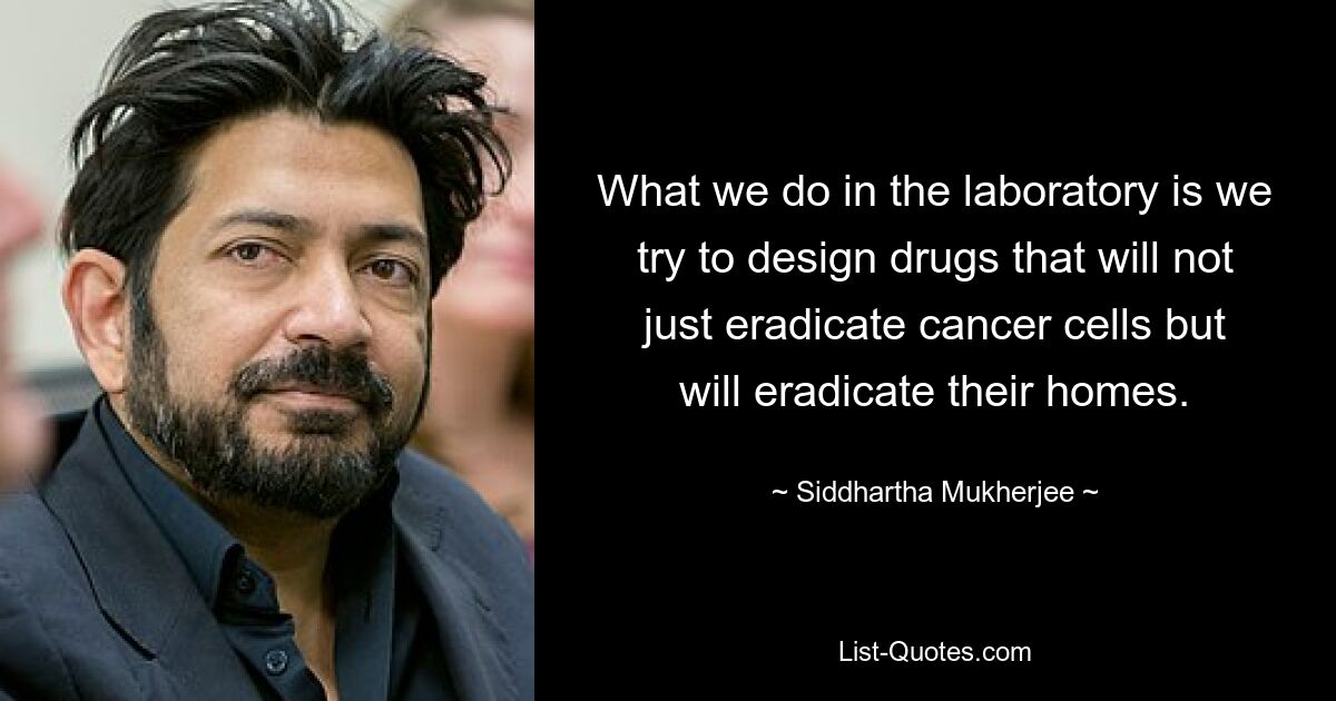 What we do in the laboratory is we try to design drugs that will not just eradicate cancer cells but will eradicate their homes. — © Siddhartha Mukherjee