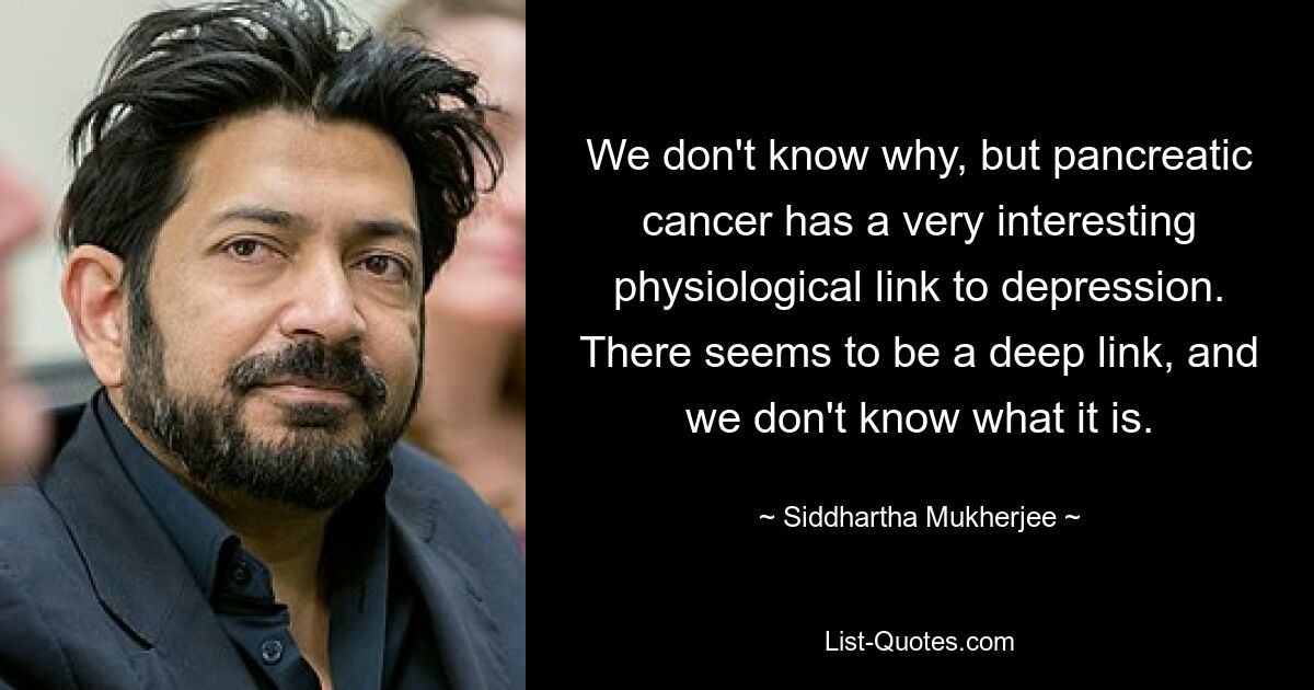 We don't know why, but pancreatic cancer has a very interesting physiological link to depression. There seems to be a deep link, and we don't know what it is. — © Siddhartha Mukherjee