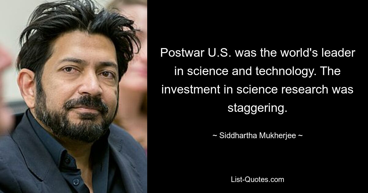 Postwar U.S. was the world's leader in science and technology. The investment in science research was staggering. — © Siddhartha Mukherjee