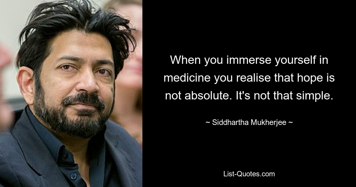 When you immerse yourself in medicine you realise that hope is not absolute. It's not that simple. — © Siddhartha Mukherjee