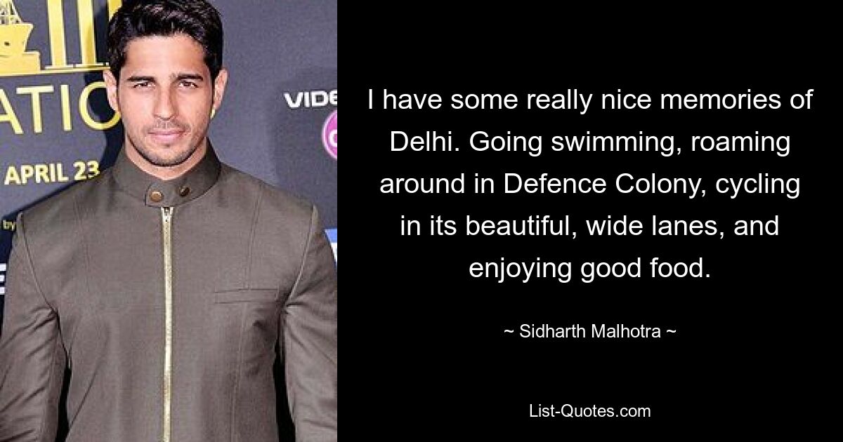 I have some really nice memories of Delhi. Going swimming, roaming around in Defence Colony, cycling in its beautiful, wide lanes, and enjoying good food. — © Sidharth Malhotra