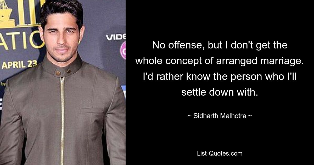 No offense, but I don't get the whole concept of arranged marriage. I'd rather know the person who I'll settle down with. — © Sidharth Malhotra