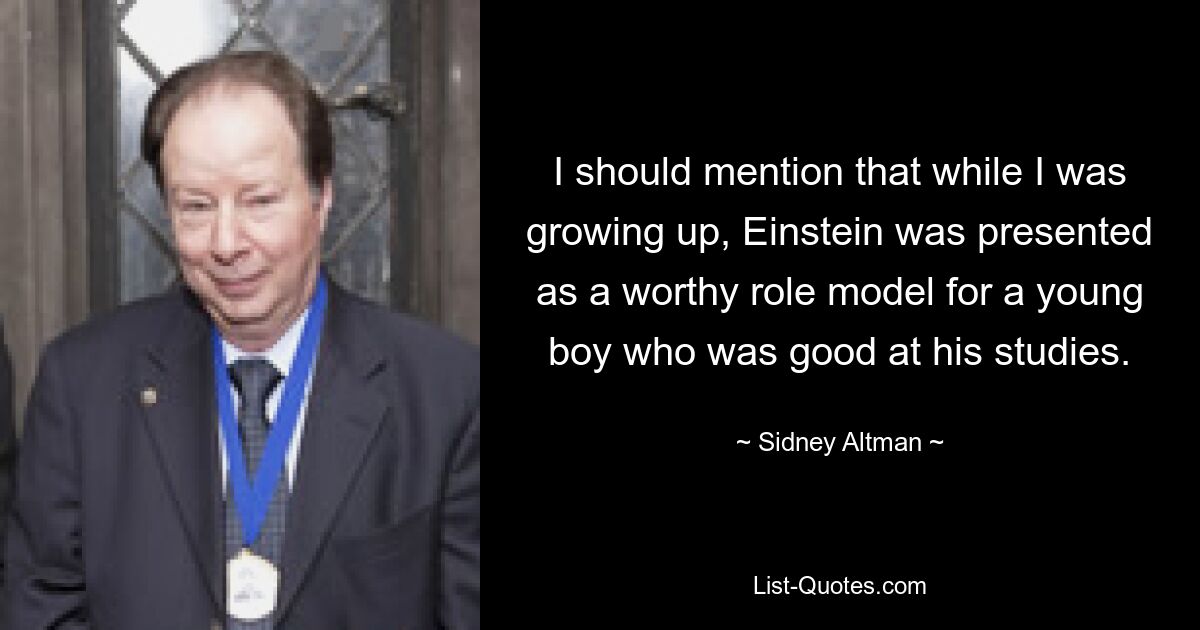 I should mention that while I was growing up, Einstein was presented as a worthy role model for a young boy who was good at his studies. — © Sidney Altman