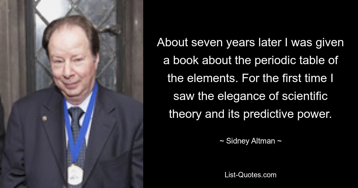 About seven years later I was given a book about the periodic table of the elements. For the first time I saw the elegance of scientific theory and its predictive power. — © Sidney Altman