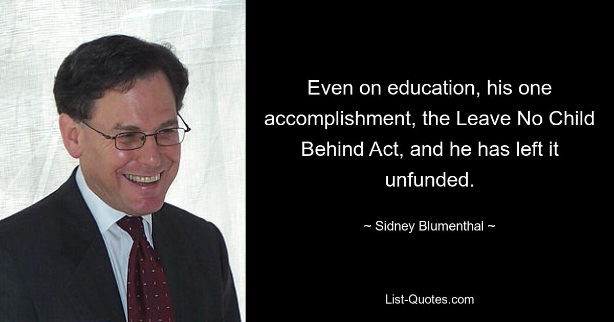 Even on education, his one accomplishment, the Leave No Child Behind Act, and he has left it unfunded. — © Sidney Blumenthal